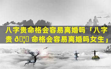 八字贵命格会容易离婚吗「八字贵 🦉 命格会容易离婚吗女生」
